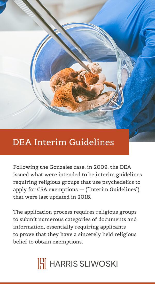 DEA Interim Guidelines. Following the Gonzales case, in 2009, the DEA issued what were intended to be interim guidelines requiring religious groups that used psychedelics to apply for CSA exemptions - ("Interim Guidelines") that were last updated in 2018. The application process requires groups to submit numerous categories of documents and information, essentially requiring applicants to prove that they have a sincerely held religious belief to obtain exemptions.
