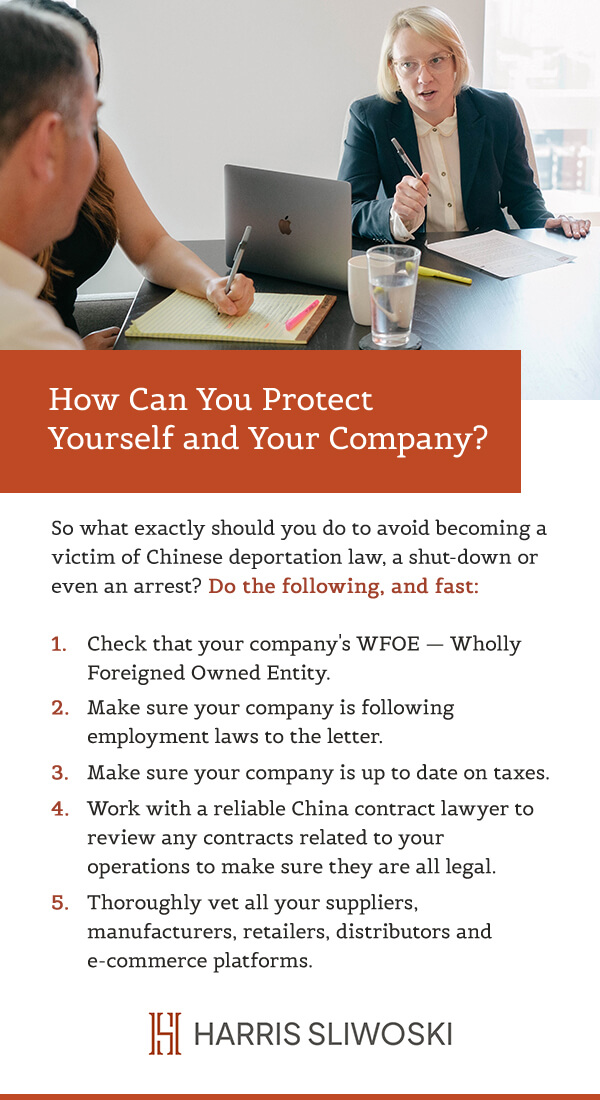 How can you protect yourself and your company?
So what exactly should you do to avoid becoming a victim of Chinese deportation law, a shut-down, or even an arrest? Do the following, and fast:
1: Check that your company's WFOE (Wholly Foreigned Owned Entity).
2: Make sure your company is following employment laws to the letter.
3: Make sure your company is up to date on taxes.
4: Work with a reliable China contract lawyer to review any contracts related to your operations to make sure they are all legal.
5: Thoroughly vet all your suppliers, manufacturers, retailers, distributors, and e-commerce platforms.