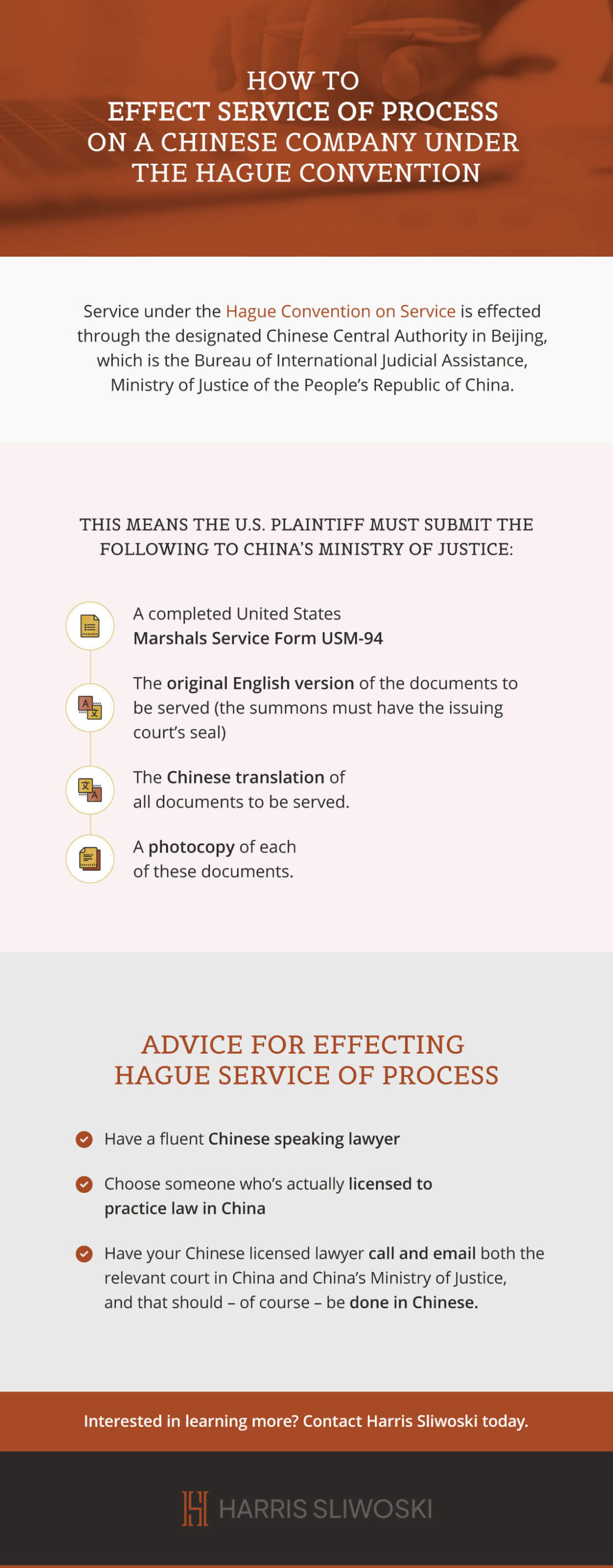 How to effect service of process on a Chinese company under the Hague convention. Service under the Hague convention on service is effected through the designated Chinese Central Authority in Beijing, which is the Bureau of International Judicial Assistance, Ministry of Justice of the People's Republic of China. This means the U.S. plaintiff must submit the following to China's ministry of justice: A completed United States Marshals Service Form USM-94. The original English version of the documents to be served (the summons must have the issuing court's seal). The Chinese translation of all documents to be served. A photocopy of each of these documents. Advice for effecting Hague service of process. Have a fluent Chinese speaking lawyer. Choose someone who's actually licensed to practice law in China. Have your Chinese licensed lawyer call and email both the relevant court in China and China's ministry of justice, and that should - of course - be done in Chinese. Interested in learning more? Contact Harris Sliwoski today.